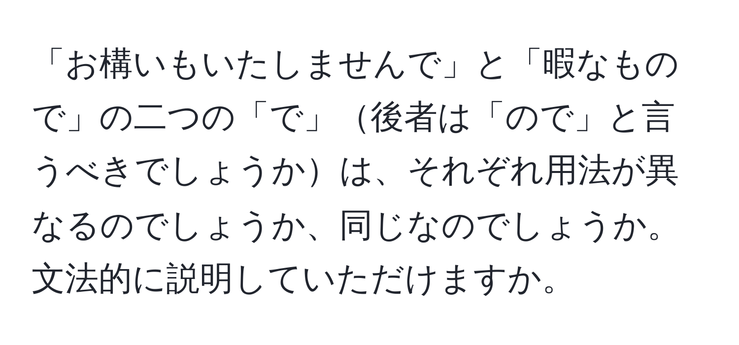 「お構いもいたしませんで」と「暇なもので」の二つの「で」後者は「ので」と言うべきでしょうかは、それぞれ用法が異なるのでしょうか、同じなのでしょうか。文法的に説明していただけますか。