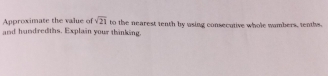 Approximate the value of sqrt(21)
and hundredths. Explain your thinking. to the nearest tenth by using consecutive whole wambers, tenths.