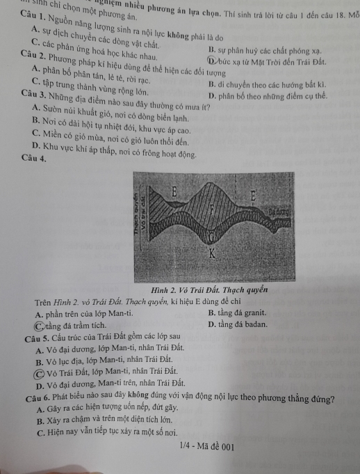 nghiệm nhiều phương án lựa chọn. Thí sinh trả lời từ câu 1 đến câu 18. Mỗ
Snh chi chọn một phương án
Câu 1. Nguồn năng lượng sinh ra nội lực không phải là do
A. sự dịch chuyển các dòng vật chất
C. các phản ứng hoá học khác nhau.
B. sự phân huỷ các chất phóng xạ.
D bức xạ từ Mặt Trời đến Trái Đất.
Câu 2. Phương pháp kí hiệu dùng để thể hiện các đối tượng
A. phân bố phân tán, lẻ tẻ, rời rạc. B. di chuyển theo các hướng bất kì.
C. tập trung thành vùng rộng lớn.
D. phân bố theo những điểm cụ thể.
Câu 3. Những địa điểm nào sau đây thường có mưa ít?
A. Sườn núi khuất gió, nơi có dòng biển lạnh.
B. Nơi có dải hội tụ nhiệt đới, khu vực áp cao.
C. Miền có gió mùa, nơi có gió luôn thổi đến.
D. Khu vực khí áp thắp, nơi có frông hoạt động.
Câu 4.
Hình 2. Vỏ Trái Đất. Thạch quyền
Trên Hình 2. vỏ Trái Đất. Thạch quyển, kí hiệu E dùng đề chỉ
A. phần trên của lớp Man-ti. B. tầng đá granit.
C. tầng đá trầm tích. D. tầng đá badan.
Câu 5. Cấu trúc của Trái Đất gồm các lớp sau
A. Vỏ đại dương, lớp Man-ti, nhân Trái Đất.
B. Vỏ lục địa, lớp Man-ti, nhân Trái Đất.
C Vỏ Trái Đất, lớp Man-ti, nhân Trái Đất.
D. Vỏ đại dương, Man-ti trên, nhân Trái Đất.
Câu 6. Phát biểu nào sau đây không đúng với vận động nội lực theo phương thẳng đứng?
A. Gây ra các hiện tượng uốn nếp, đứt gãy.
B. Xãy ra chậm và trên một diện tích lớn.
C. Hiện nay vẫn tiếp tục xảy ra một số nơi.
1/4 - Mã đề 001