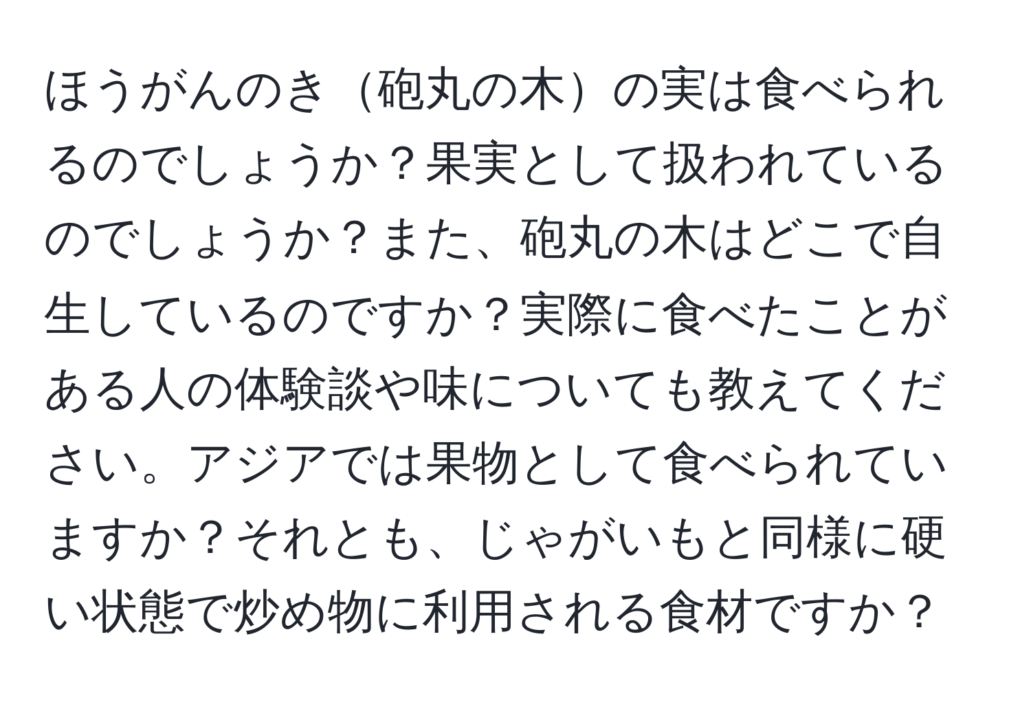 ほうがんのき砲丸の木の実は食べられるのでしょうか？果実として扱われているのでしょうか？また、砲丸の木はどこで自生しているのですか？実際に食べたことがある人の体験談や味についても教えてください。アジアでは果物として食べられていますか？それとも、じゃがいもと同様に硬い状態で炒め物に利用される食材ですか？