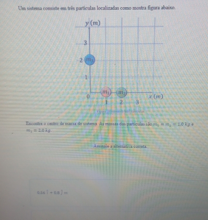 Um sistema consiste em três partículas localizadas como mostra figura abaixo.
y(m)
3
2 m_3
1
m_1 m_2
0
x(m)
1 2 3
Encontre o centro de massa do sistema. As massas das partículas são m_1=m_2=1.0kg e
m_1=2.0kg. 
Assinale a altemativa correta
0.56hat i+0.8hat jm