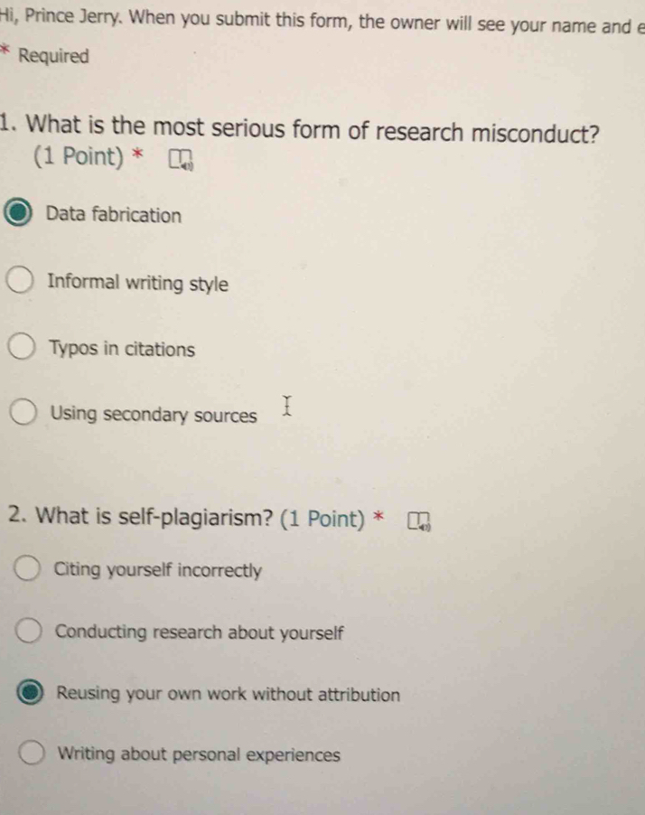 Hi, Prince Jerry. When you submit this form, the owner will see your name and e
Required
1. What is the most serious form of research misconduct?
(1 Point) *
Data fabrication
Informal writing style
Typos in citations
Using secondary sources
2. What is self-plagiarism? (1 Point) *
Citing yourself incorrectly
Conducting research about yourself
Reusing your own work without attribution
Writing about personal experiences