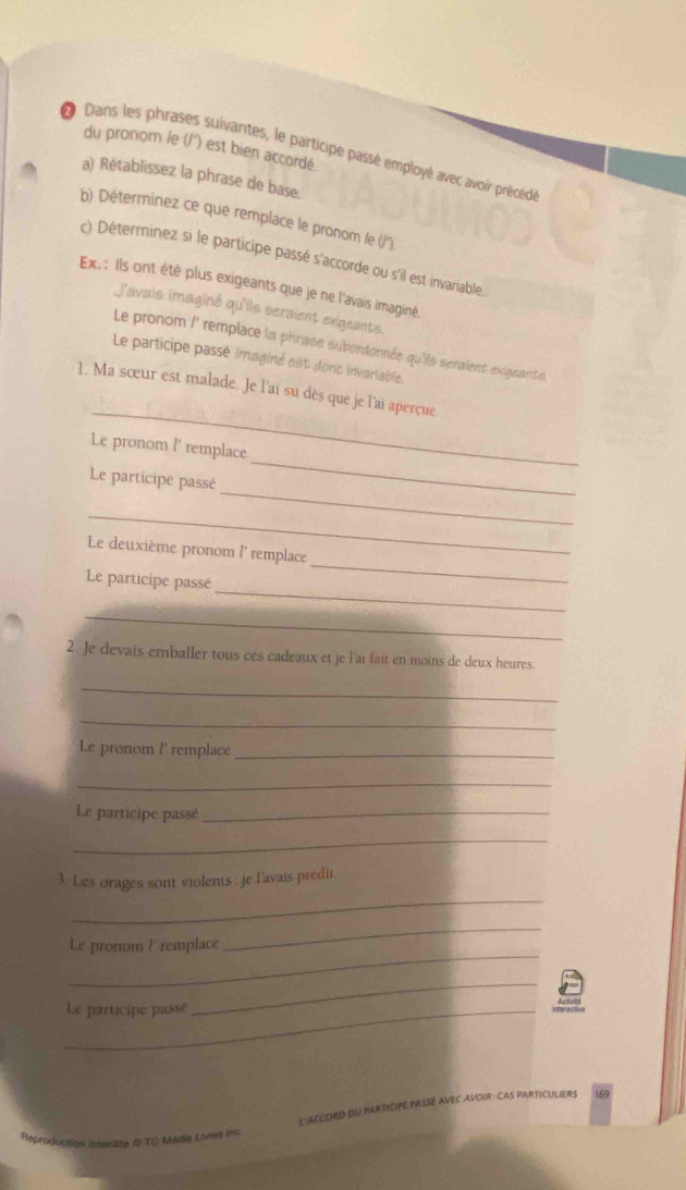 du pronom /e (/') est bien accordé 
D Dans les phrases suivantes, le participe passé employé avec avoir précédé 
a) Rétablissez la phrase de base 
b) Déterminez ce que remplace le pronom le ('/'') 
c) Déterminez si le participe passé s'accorde ou s'il est invariable. 
Ex. : Ils ont été plus exigeants que je ne l'avais imaginé. 
j'avais imaginé qu'lls seraient exigeants. 
Le pronom /' remplace la phrase subordonnée qu'ils seraient exigeants 
Le participe passé imaginé est donc invariable. 
_ 
1. Ma sœur est malade. Je l'ai su dès que je l'ai aperçue. 
_ 
Le pronom l' remplace 
_ 
Le participe passé 
_ 
_ 
Le deuxième pronom l' remplace 
_ 
Le participe passé 
_ 
2. Je devais emballer tous ces cadeaux et je l'aï fait en moins de deux heures. 
_ 
_ 
Le pronom l' remplace_ 
_ 
Le participe passé_ 
_ 
_ 
3. Les orages sont violents : je l'avais predit. 
_ 
_ 
Le pronom l' remplace 
_Le participe passé 
_ 
L'ACCORD DU PARTICIPE PASSE AVEC AVOIR: CAS PARTICULIERS 
Reproduction itterdite Q TC Média Livres Inc.