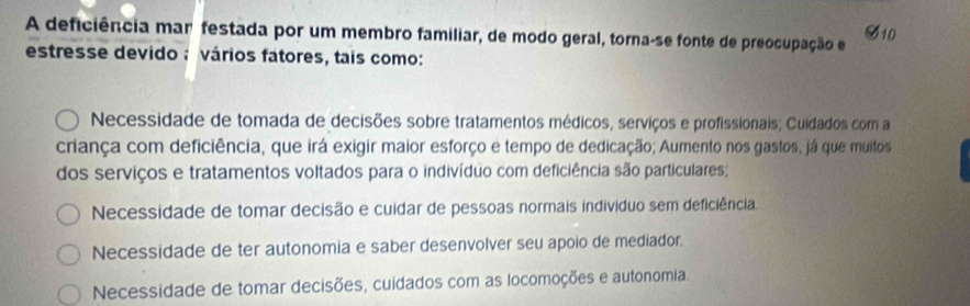 A deficiência mar festada por um membro familiar, de modo geral, torna-se fonte de preocupação e
varnothing _10 
estresse devido ; vários fatores, tais como:
Necessidade de tomada de decisões sobre tratamentos médicos, serviços e profissionais; Cuidados com a
criança com deficiência, que irá exigir maior esforço e tempo de dedicação; Aumento nos gastos, já que muitos
dos serviços e tratamentos voltados para o indivíduo com deficiência são particulares;
Necessidade de tomar decisão e cuidar de pessoas normais individuo sem deficiência
Necessidade de ter autonomia e saber desenvolver seu apoio de mediador.
Necessidade de tomar decisões, cuidados com as locomoções e autonomia.