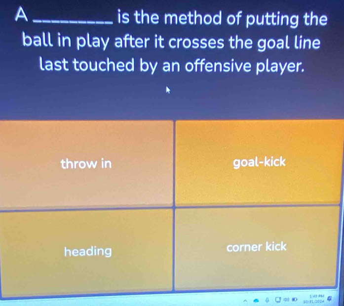 A
is the method of putting the
ball in play after it crosses the goal line
last touched by an offensive player.
throw in goal-kick
heading corner kick
1:49 PM
10.31/2024