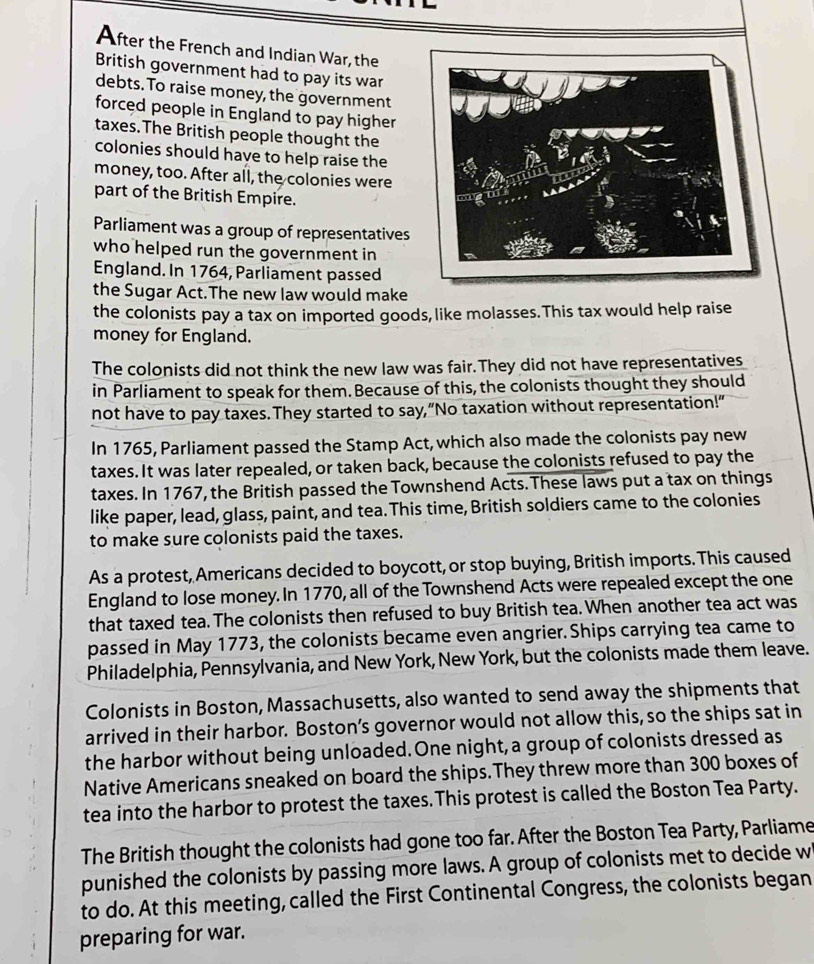 After the French and Indian War, the 
British government had to pay its war 
debts. To raise money, the government 
forced people in England to pay higher 
taxes.The British people thought the 
colonies should have to help raise the 
money, too. After all, the colonies were 
part of the British Empire. 
Parliament was a group of representatives 
who helped run the government in 
England. In 1764, Parliament passed 
the Sugar Act.The new law would make 
the colonists pay a tax on imported goods, like molasses. This tax would help raise 
money for England. 
The colonists did not think the new law was fair.They did not have representatives 
in Parliament to speak for them. Because of this, the colonists thought they should 
not have to pay taxes. They started to say,“No taxation without representation!” 
In 1765, Parliament passed the Stamp Act, which also made the colonists pay new 
taxes. It was later repealed, or taken back, because the colonists refused to pay the 
taxes. In 1767, the British passed the Townshend Acts.These laws put a tax on things 
like paper, lead, glass, paint, and tea. This time, British soldiers came to the colonies 
to make sure colonists paid the taxes. 
As a protest, Americans decided to boycott, or stop buying, British imports. This caused 
England to lose money. In 1770, all of the Townshend Acts were repealed except the one 
that taxed tea. The colonists then refused to buy British tea. When another tea act was 
passed in May 1773, the colonists became even angrier. Ships carrying tea came to 
Philadelphia, Pennsylvania, and New York, New York, but the colonists made them leave. 
Colonists in Boston, Massachusetts, also wanted to send away the shipments that 
arrived in their harbor. Boston’s governor would not allow this, so the ships sat in 
the harbor without being unloaded. One night, a group of colonists dressed as 
Native Americans sneaked on board the ships.They threw more than 300 boxes of 
tea into the harbor to protest the taxes.This protest is called the Boston Tea Party. 
The British thought the colonists had gone too far. After the Boston Tea Party, Parliame 
punished the colonists by passing more laws. A group of colonists met to decide w 
to do. At this meeting, called the First Continental Congress, the colonists began 
preparing for war.