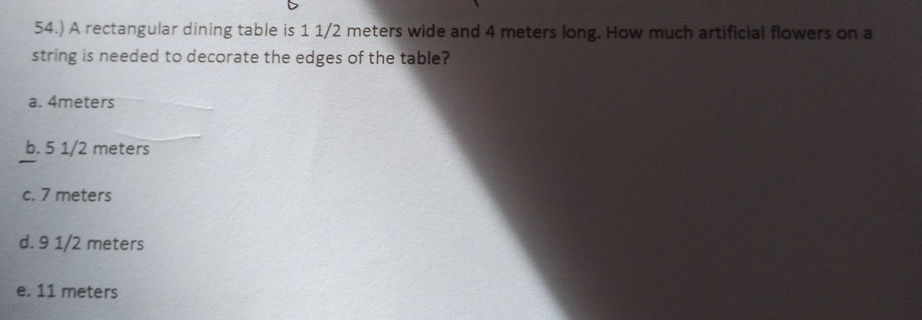 54.) A rectangular dining table is 1 1/2 meters wide and 4 meters long. How much artificial flowers on a
string is needed to decorate the edges of the table?
a. 4meters
b. 5 1/2 meters
c. 7 meters
d. 9 1/2 meters
e. 11 meters