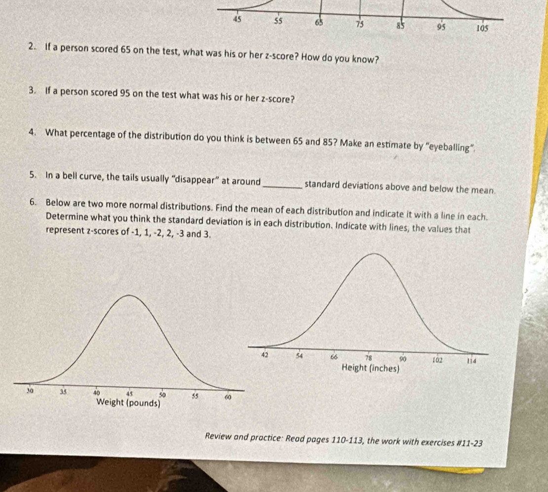 If a person scored 65 on the test, what was his or her z-score? How do you know? 
3. If a person scored 95 on the test what was his or her z-score? 
4. What percentage of the distribution do you think is between 65 and 85? Make an estimate by “eyeballing”. 
5. In a bell curve, the tails usually “disappear” at around_ standard deviations above and below the mean. 
6. Below are two more normal distributions. Find the mean of each distribution and indicate it with a line in each. 
Determine what you think the standard deviation is in each distribution. Indicate with lines, the values that 
represent z-scores of -1, 1, -2, 2, -3 and 3. 
Review and practice: Read pages 110-113, the work with exercises #11-23