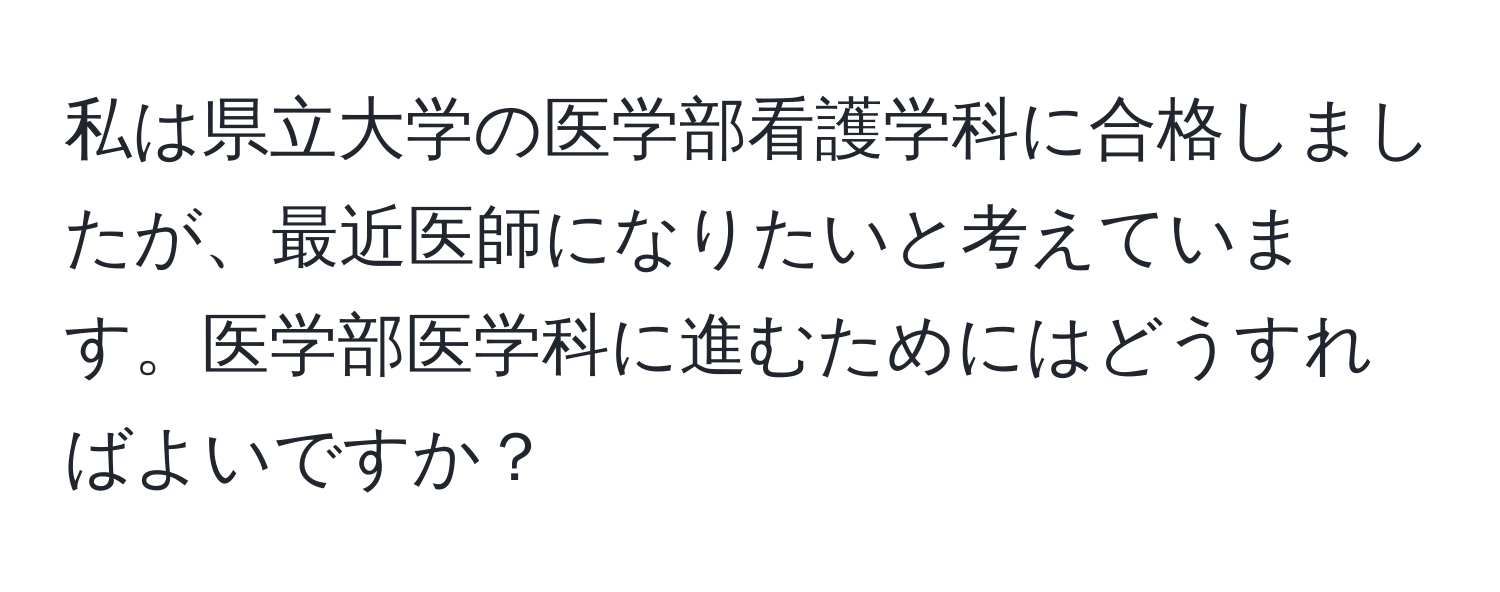 私は県立大学の医学部看護学科に合格しましたが、最近医師になりたいと考えています。医学部医学科に進むためにはどうすればよいですか？