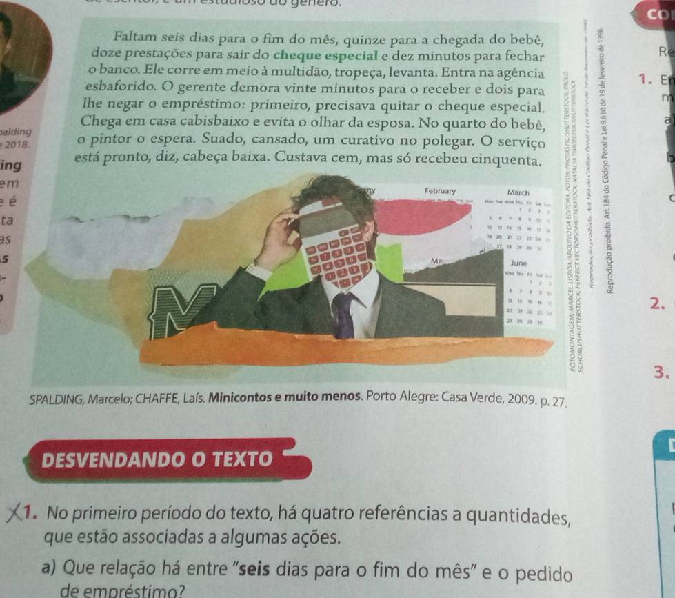 CO 
Faltam seis dias para o fim do mês, quinze para a chegada do bebê, 
doze prestações para sair do cheque especial e dez minutos para fechar 
Re 
o banco. Ele corre em meio à multidão, tropeça, levanta. Entra na agência 
1. E 
esbaforido. O gerente demora vinte minutos para o receber e dois para 
m 
lhe negar o empréstimo: primeiro, precisava quitar o cheque especial. 
Chega em casa cabisbaixo e evita o olhar da esposa. No quarto do bebê, 
alding o pintor o espera. Suado, cansado, um curativo no polegar. O serviço 
2018. 
em 
a 
ing está pronto, diz, cabeça baixa. Custava cem, mas só recebeu cinquenta. 
e é 
ta 
as 
2. 
3. 
SPALDING, Marcelo; CHAFFE, Laís. Minicontos e muito menos. Porto Alegre: Casa Verde, 2009. p. 27. 
DESVENDANDO O TEXTO 
1. No primeiro período do texto, há quatro referências a quantidades, 
que estão associadas a algumas ações. 
a) Que relação há entre "seis dias para o fim do mês” e o pedido 
de empréstimo?