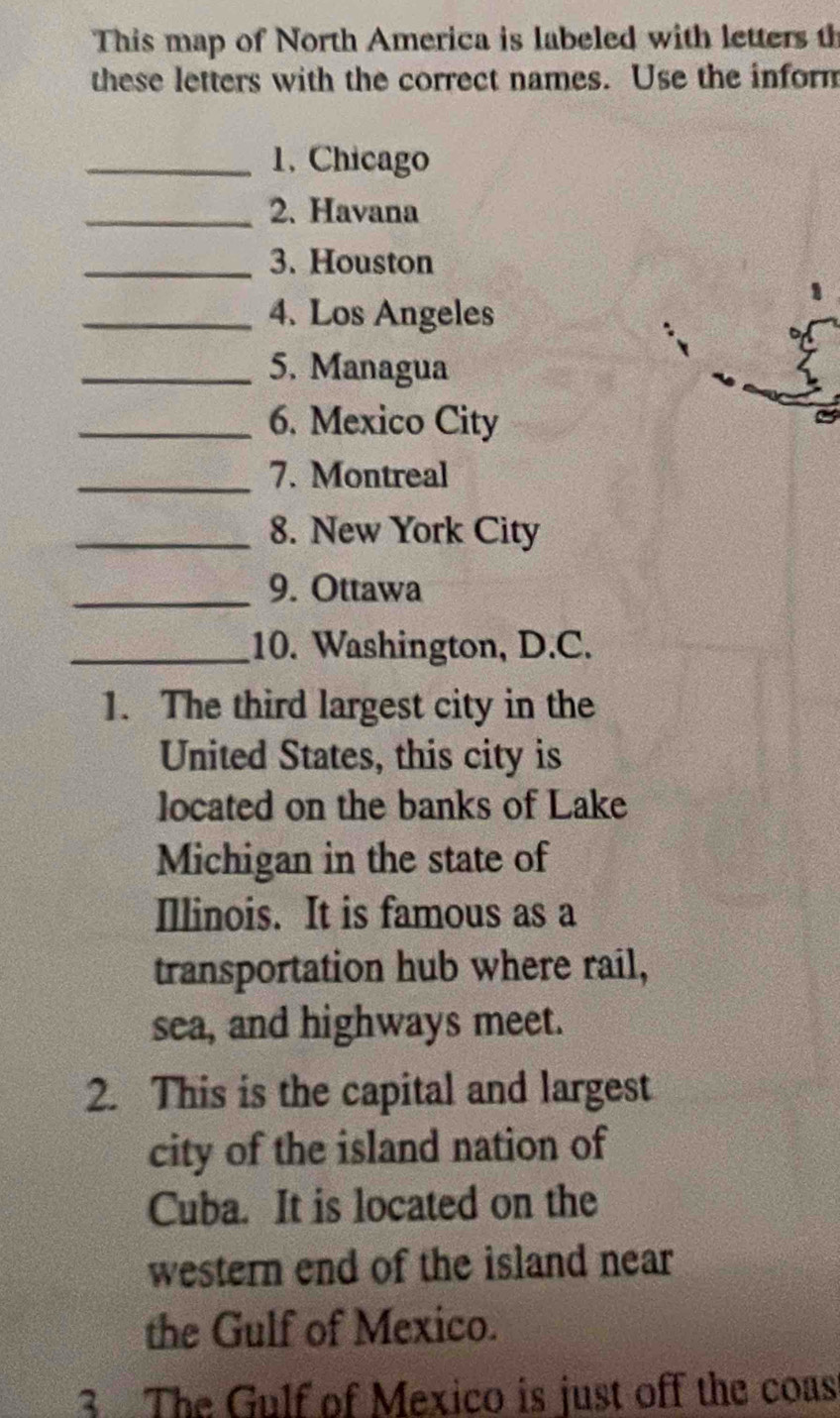 This map of North America is labeled with letters th 
these letters with the correct names. Use the inform 
_1. Chicago 
_2. Havana 
_3. Houston 
_4. Los Angeles 
_5. Managua 
_6. Mexico City 
_7. Montreal 
_8. New York City 
_9. Ottawa 
_10. Washington, D.C. 
1. The third largest city in the 
United States, this city is 
located on the banks of Lake 
Michigan in the state of 
Illinois. It is famous as a 
transportation hub where rail, 
sea, and highways meet. 
2. This is the capital and largest 
city of the island nation of 
Cuba. It is located on the 
western end of the island near 
the Gulf of Mexico. 
3 The Gulf of Mexico is just off the coas