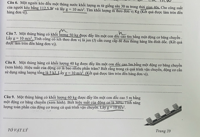 Một người kéo đều một thùng nước khối lượng m từ giếng sâu 30 m trong thời gian 40s. Cho công suất 
của người kéo bằng 112, 5 W và lấy g=10m/s^2 * Tìm khối lượng m theo đơn vị K g 
hàng đơn vị). (Kết quả được làm tròn đến 
_ 
_ 
_ 
Câu 7. Một thùng hàng có khối lượng 50 kg được đẩy lên một con dốc cao 6m bằng một động cơ băng chuyền . 
Lấy g=10m/s^2. Tính công có ích theo đơn vị là jun (J) cần cung cấp đề đưa thùng hàng lên đinh dốc. (Kết quả 
được làm tròn đến hàng đơn vị). 
_ 
_ 
Câu 8. Một thùng hàng có khối lượng 40 kg được đầy lên một con dốc cao 5m bằng một động cơ băng chuyền 
(xem hình). Hiệu suất của động cơ là bao nhiêu phần trăm? Biết rằng trong cả quá trình vận chuyển, động cơ cần 
sử dụng năng lượng tổng là 5 kJ. Lấy _ g=10m/s^2 *. (Kết quả được làm tròn đến hàng đơn vị). 
_ 
_ 
Câu 9. Một thùng hàng có khối lượng 60 kg được đầy lên một con dốc cao 5 m bằng 
một động cơ băng chuyền (xem hình). Biết hiệu suất của động cơ là 30%. Tính năng 
lượng toàn phần của động cơ trong cả quá trình vận chuyển. Lây g=10m/s^2. 
_ 
_ 
tÓ vật lý Trang 39