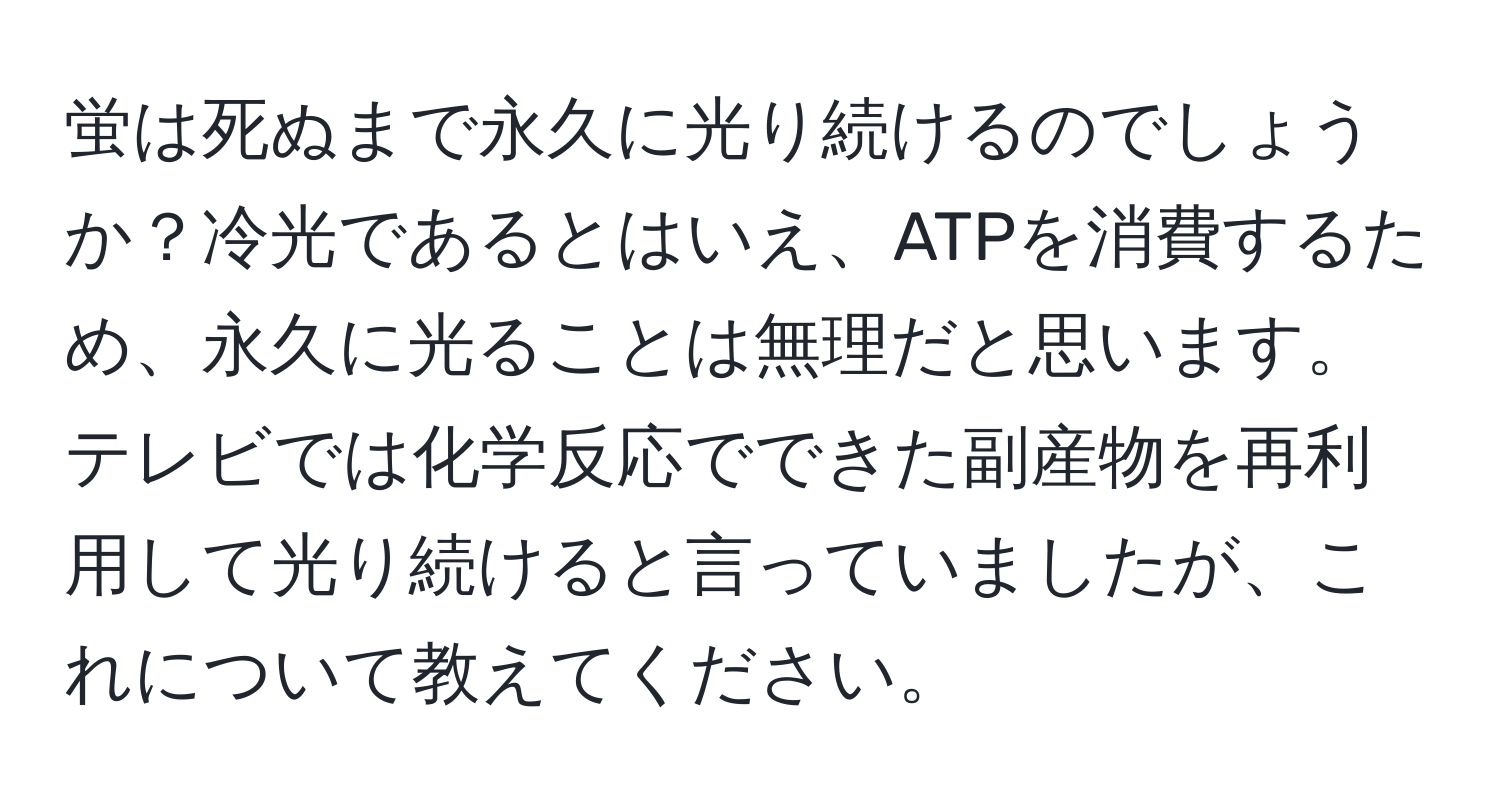 蛍は死ぬまで永久に光り続けるのでしょうか？冷光であるとはいえ、ATPを消費するため、永久に光ることは無理だと思います。テレビでは化学反応でできた副産物を再利用して光り続けると言っていましたが、これについて教えてください。