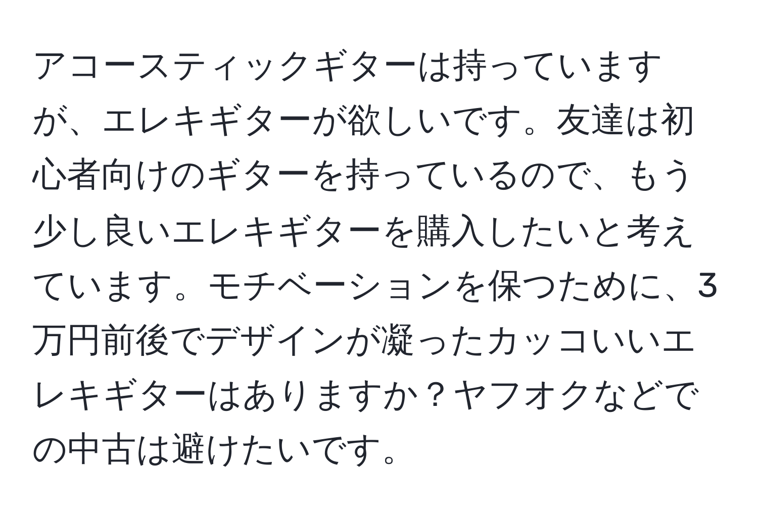 アコースティックギターは持っていますが、エレキギターが欲しいです。友達は初心者向けのギターを持っているので、もう少し良いエレキギターを購入したいと考えています。モチベーションを保つために、3万円前後でデザインが凝ったカッコいいエレキギターはありますか？ヤフオクなどでの中古は避けたいです。