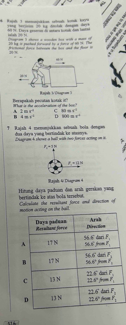 Rajah 3 menunjukkan sebuah kotak kayu
yang berjisim 20 kg ditolak dengan daya
60 N. Daya geseran di antara kotak dan lantai
ialah 20 N.
Diagram 3 shows a wooden box with a mass of
20 kg is pushed forward by a force of 60 N. The
frictional force between the box and the floor is
20 N.
a
Berapakah pecutan kotak it?
What is the acceleration of the box?
A 2ms^(-2) C 80ms^(-2)
B 4ms^(-2) D 800ms^(-2)
7 Rajah 4 menunjukkan sebuah bola dengan
dua daya yang bertindak ke atasnya.
Diagram 4 shows a ball with two forces acting on it.
F_2=5N
d
F_1=12N
Rajah 4/Diagram 4
Hitung daya paduan dan arah gerakan yang
bertindak ke atas bola tersebut.
Calculate the resultant force and direction of
motion acting on the ball.
116