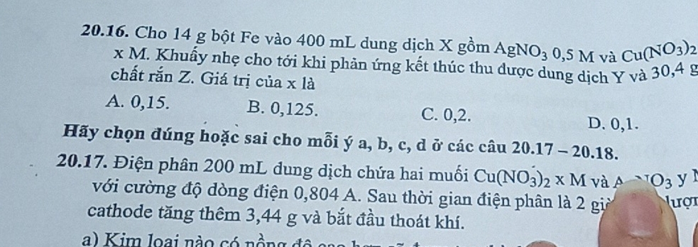 Cho 14 g bột Fe vào 400 mL dung dịch X gomAgNO_3 0,5M và Cu(NO_3)_2
x M. Khuấy nhẹ cho tới khi phản ứng kết thúc thu được dung dịch Y và 30,4 g
chất rắn Z. Giá trị của x là
A. 0, 15. B. 0, 125. C. 0, 2. D. 0, 1.
Hãy chọn đúng hoặc sai cho mỗi ý a, b, c, d ở các câu 20.17-20.18. 
20.17. Điện phân 200 mL dung dịch chứa hai muối Cu(NO_3)_2* M và ANO_3 yì
với cường độ dòng điện 0,804 A. Sau thời gian điện phân là 2 giả lượt
cathode tăng thêm 3,44 g và bắt đầu thoát khí.
a) Kim loai nào có nồn