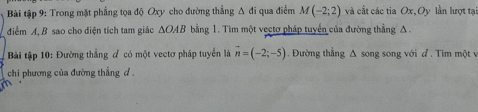 Bài tập 9: Trong mặt phẳng tọa độ Oxy cho đường thẳng Δ đi qua điểm M(-2;2) và cắt các tia Ox, Oy lần lượt tại 
điểm A, B sao cho diện tích tam giác △ OAB bằng 1. Tìm một vectơ pháp tuyến của đường thẳng Δ. 
Bài tập 10: Đường thẳng đ có một vectơ pháp tuyển là vector n=(-2;-5). Đường thẳng Δ song song với đ . Tìm một v 
chi phương của đường thẳng d.