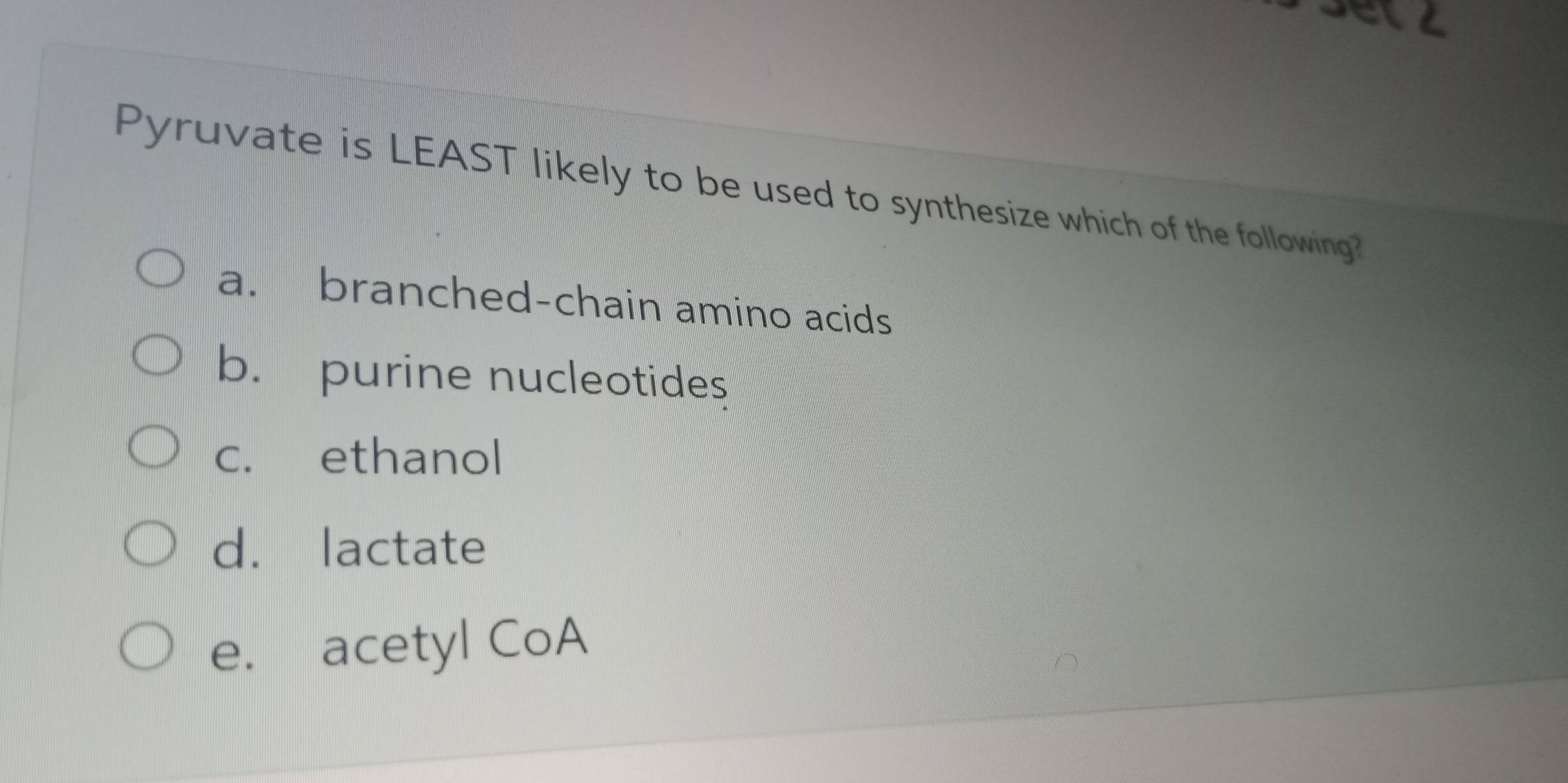 etz
Pyruvate is LEAST likely to be used to synthesize which of the following?
a. branched-chain amino acids
b. purine nucleotides
c. ethanol
d. lactate
e. acetyl CoA