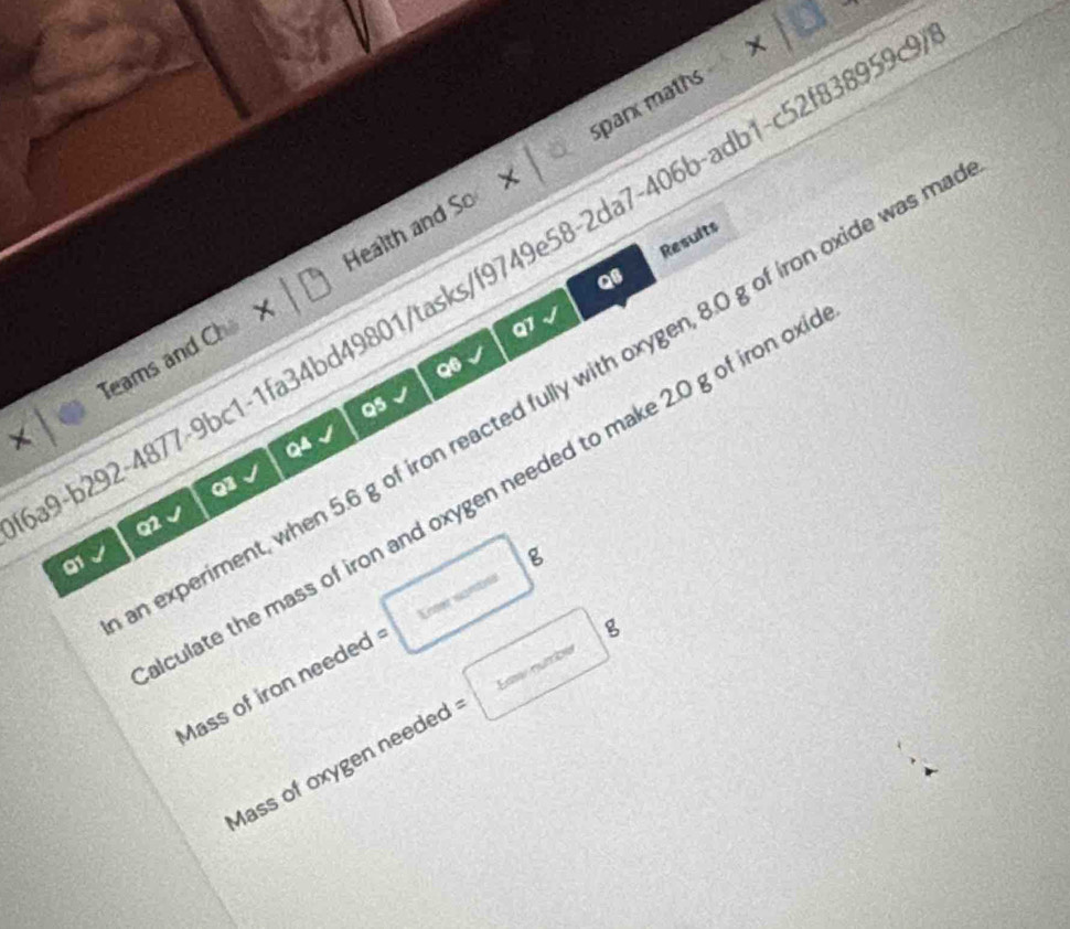 × 18 sparx maths 
Results 
9-b292-4877-9bc1-1fa34bd49801/tasks/f9749e58-2da7-406b-adb1-c52f838959 
QB 
Teams and Ch × Health and So 
Q1 
Q6 
experiment, when 5.6 g of iron reacted fully with oxygen, 8.0 g of iron oxide was m 
Q5 
Q4 
Q3 
culate the mass of iron and oxygen needed to make 2.0 g of iron ox 
Q2 
a1 
Mass of iron needed Kener wanön (sqrt(2)x-C_3x g 
Mass of oxygen neede =□ g