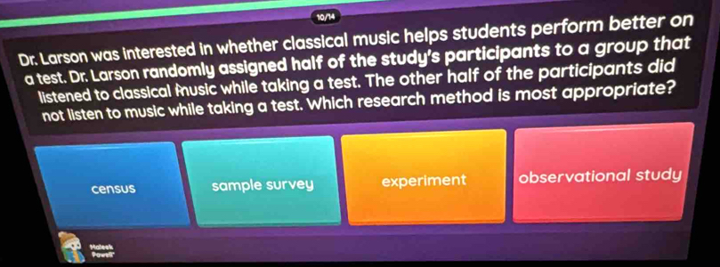 10/14
Dr. Larson was interested in whether classical music helps students perform better on
a test. Dr. Larson randomly assigned half of the study's participants to a group that
listened to classical music while taking a test. The other half of the participants did
not listen to music while taking a test. Which research method is most appropriate?
census sample survey experiment observational study