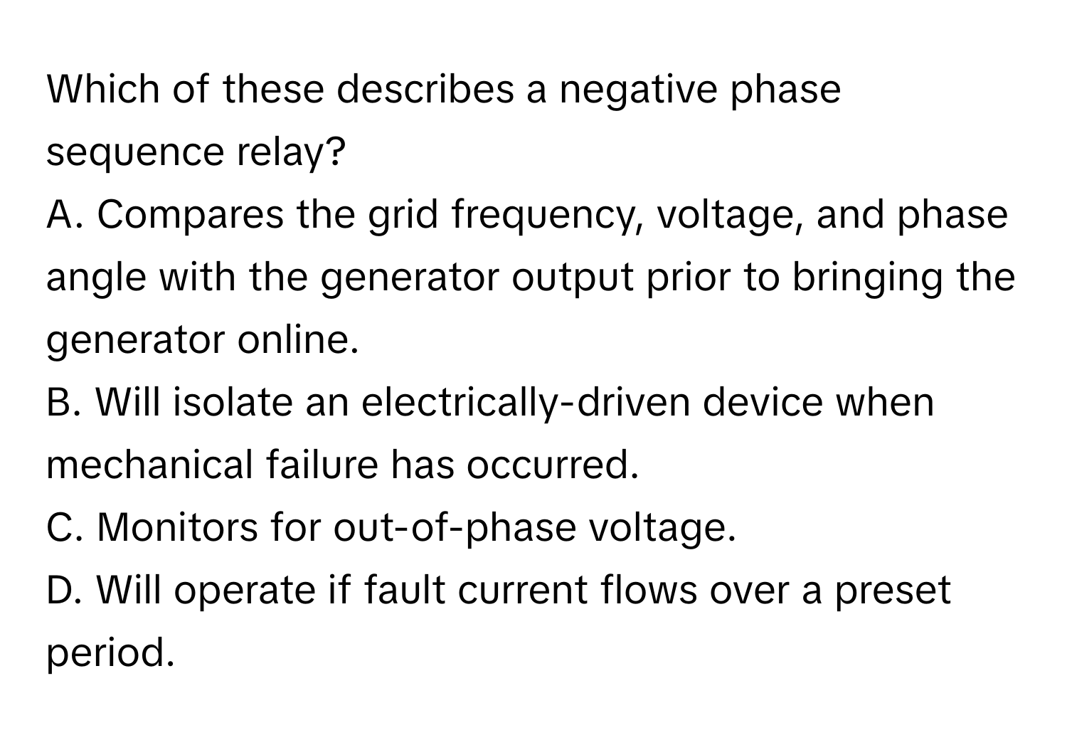 Which of these describes a negative phase sequence relay?

A. Compares the grid frequency, voltage, and phase angle with the generator output prior to bringing the generator online.
B. Will isolate an electrically-driven device when mechanical failure has occurred.
C. Monitors for out-of-phase voltage.
D. Will operate if fault current flows over a preset period.