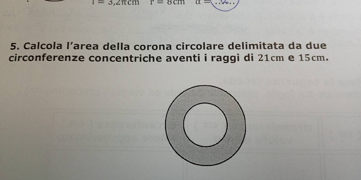 1=3,2π cm r=8cm alpha = _ 
5. Calcola l’area della corona circolare delimitata da due 
circonferenze concentriche aventi i raggi di 21cm e 15cm.