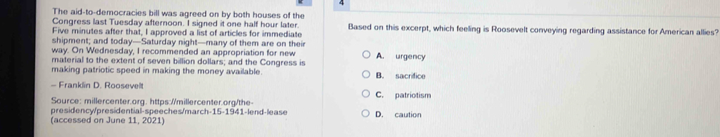 The aid-to-democracies bill was agreed on by both houses of the
Congress last Tuesday afternoon. I signed it one half hour later. Based on this excerpt, which feeling is Roosevelt conveying regarding assistance for American allies?
Five minutes after that, I approved a list of articles for immediate
shipment; and today—Saturday night—many of them are on their
way. On Wednesday, I recommended an appropriation for new
material to the extent of seven billion dollars; and the Congress is A. urgency
making patriotic speed in making the money available. B. sacrifice
- Franklin D. Roosevelt C. patriotism
Source: millercenter.org. https://millercenter.org/the-
presidency/presidential-speeches/march-15-1941-lend-lease
(accessed on June 11, 2021) D. caution