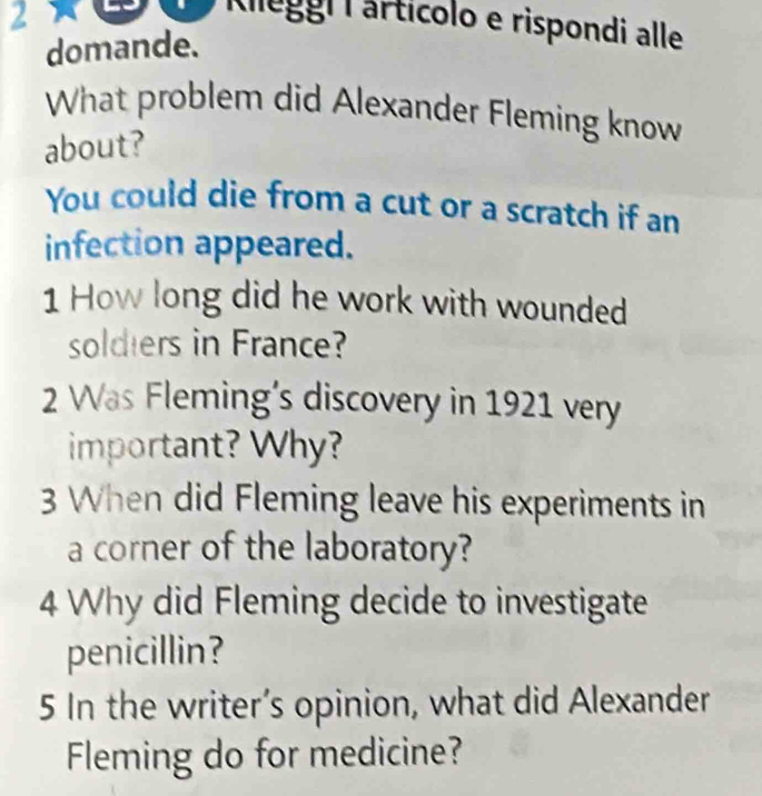 Klegoi iartícolo e rispondi alle 
domande. 
What problem did Alexander Fleming know 
about? 
You could die from a cut or a scratch if an 
infection appeared. 
1 How long did he work with wounded 
soldiers in France? 
2 Was Fleming’s discovery in 1921 very 
important? Why? 
3 When did Fleming leave his experiments in 
a corner of the laboratory? 
4 Why did Fleming decide to investigate 
penicillin? 
5 In the writer’s opinion, what did Alexander 
Fleming do for medicine?