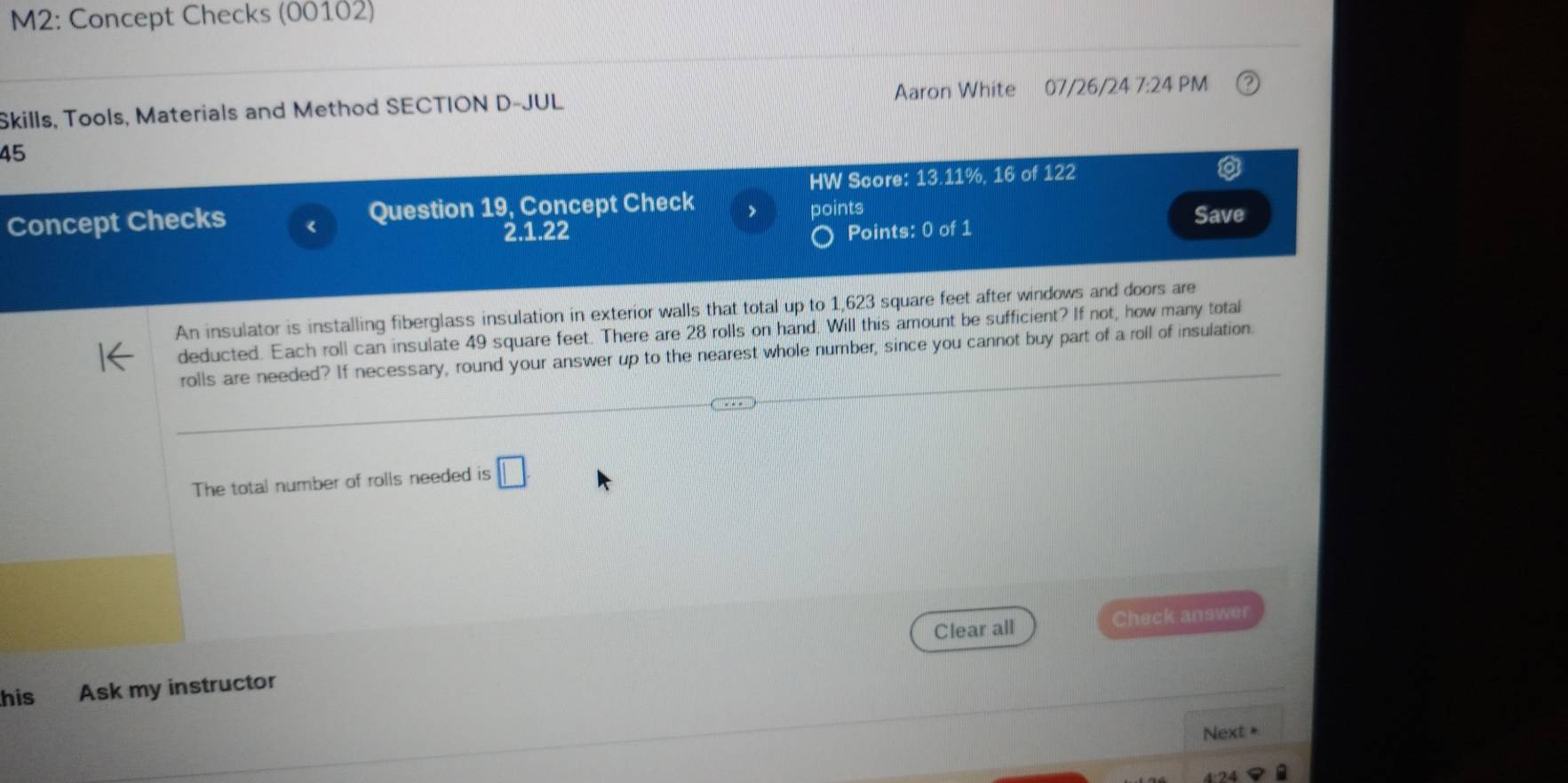 M2: Concept Checks (00102) 
Skills, Tools, Materials and Method SECTION D-JUL Aaron White 07/26/24 7:24 PM 
45 
HW Score: 13.11%, 16 of 122 
Concept Checks Question 19, Concept Check points Save 
2.1.22 Points: 0 of 1 
An insulator is installing fiberglass insulation in exterior walls that total up to 1,623 square feet after windows and doors are 
deducted. Each roll can insulate 49 square feet. There are 28 rolls on hand. Will this amount be sufficient? If not, how many total 
rolls are needed? If necessary, round your answer up to the nearest whole number, since you cannot buy part of a roll of insulation. 
The total number of rolls needed is □ 
Clear all Check answer 
his Ask my instructor 
Next