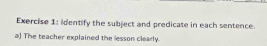 Identify the subject and predicate in each sentence. 
a) The teacher explained the lesson clearly.