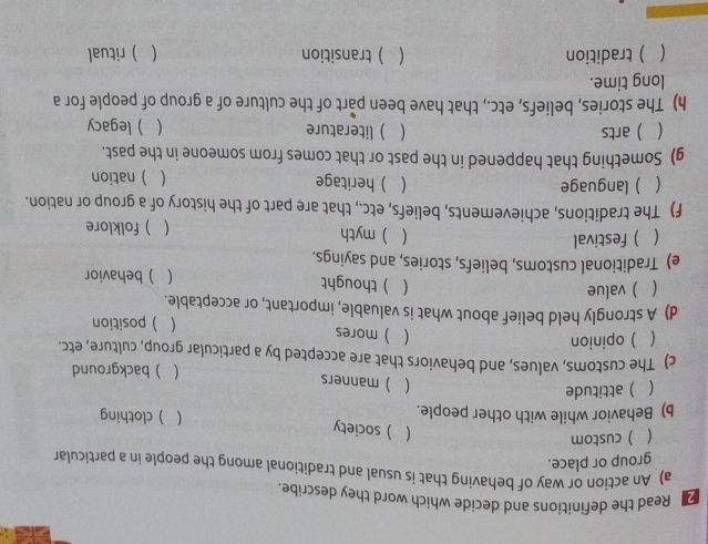 Read the definitions and decide which word they describe.
a) An action or way of behaving that is usual and traditional among the people in a particular
group or place.
 . ) custom
 ) society
b) Behavior while with other people.
 ) clothing
 ) attitude
 ) manners
( ) background
c) The customs, values, and behaviors that are accepted by a particular group, culture, etc.
 ) opinion
 ) mores  )position
d) A strongly held belief about what is valuable, important, or acceptable.
 ) value  ) thought )behavior

e) Traditional customs, beliefs, stories, and sayings.
 ) festival   myth ) folklore

f) The traditions, achievements, beliefs, etc., that are part of the history of a group or nation.
 ) language  )heritage  )nation
g) Something that happened in the past or that comes from someone in the past.
  arts  ) literature ) legacy

h) The stories, beliefs, etc., that have been part of the culture of a group of people for a
long time.
( ) tradition  transition ( ) ritual