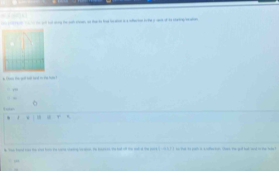 ue orepere. You to the golf ball along the path shown, so that its final location is a reflection in the y-axis of its starting location
3

a. Does the golf ball land in the hole ? 
ò yeu 
00 
Explain 
4 1 1= 1° r_1
b. Your friend tres the shot from the same starting location. He bounces the ball off the wall at the point (-0.5,7) so that its path is a reffection. Does the golf ball land in the hole? 
v e s