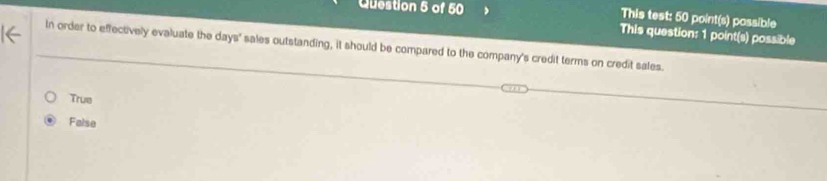 This test: 50 point(s) possible
This question: 1 point(s) possible
In order to effectively evaluate the days ' sales outstanding, it should be compared to the company's credit terms on credit sales.
True
False