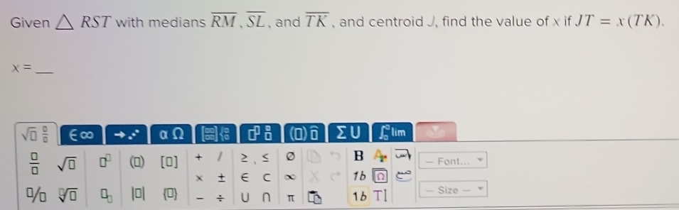 Given △ RST with medians overline RM, overline SL , and overline TK , and centroid J, find the value of x if JT=x(TK).
x= _ 
sqrt(□ ) □ /□   ∈∞ to .+ αΩ □^1  6/8  (0)ô ΣU Glim 
 □ /□   sqrt(□ ) □^(□) () [0] + / 2 0 B - Font... 
+ E C ∞ 1b 9 
% sqrt[□](□ ) □ _□  |□ | 0 : U ∩ π 1b TI — Size —