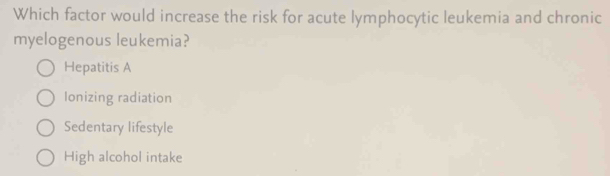 Which factor would increase the risk for acute lymphocytic leukemia and chronic
myelogenous leukemia?
Hepatitis A
Ionizing radiation
Sedentary lifestyle
High alcohol intake