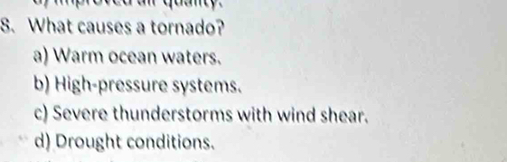 uan y 
8. What causes a tornado?
a) Warm ocean waters.
b) High-pressure systems.
c) Severe thunderstorms with wind shear.
d) Drought conditions.