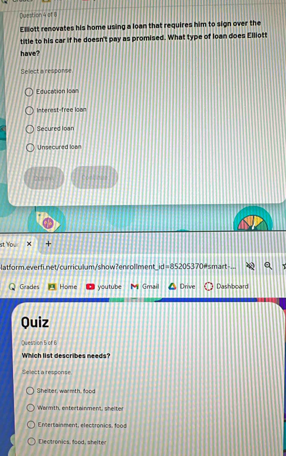 Elliott renovates his home using a loan that requires him to sign over the
title to his car if he doesn't pay as promised. What type of loan does Elliott
have?
Select a response
Education loan
Interest-free loan
Secured loan
Unsecured loan
Sutmi Continue
st Your +
latform.everfi.net/curriculum/show?enrollment _ id=85205370# smart-
Grades Home youtube Gmail Drive Dashboard
Quiz
Question 5 of 6
Which list describes needs?
Select a response.
Shelter, warmth, food
Warmth, entertainment, shelter
Entertainment, electronics, food
Electronics, food, shelter