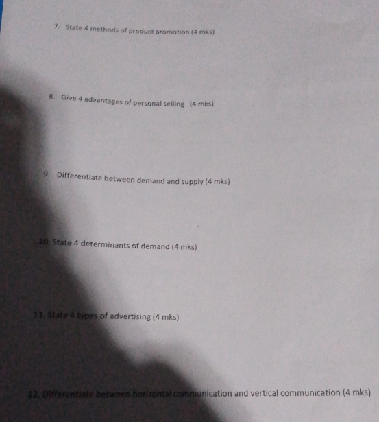 State 4 methods of product promotion (4 mks) 
8. Give 4 advantages of personal selling (4 mks) 
9. Differentiate between demand and supply (4 mks) 
10. State 4 determinants of demand (4 mks) 
11. State 4 types of advertising (4 mks) 
12. Differentiate between horizontal communication and vertical communication (4 mks)