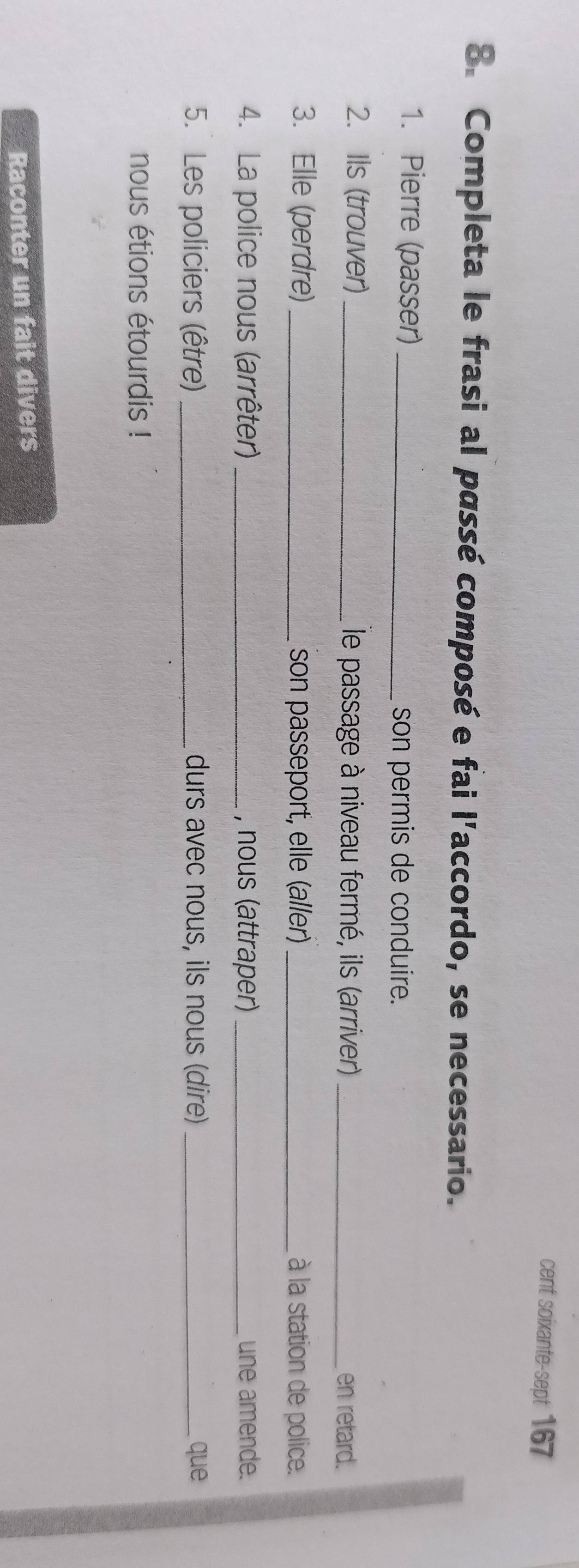 cent soixante-sept 167 
8. Completa le frasi al passé composé e fai l'accordo, se necessario. 
1. Pierre (passer)_ son permis de conduire. 
2. Ils (trouver)_ le passage à niveau fermé, ils (arriver)_ 
en retard. 
3. Elle (perdre)_ son passeport, elle (aller) _à la station de police. 
4. La police nous (arrêter) _, nous (attraper) _une amende. 
5. Les policiers (être)_ durs avec nous, ils nous (dire) _que 
nous étions étourdis ! 
Raconter un fait divers