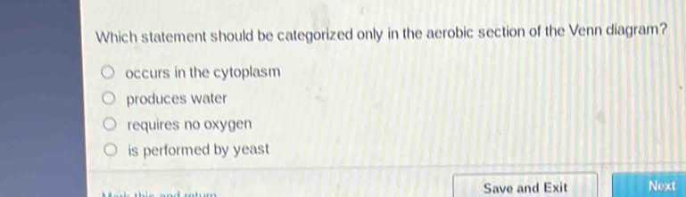 Which statement should be categorized only in the aerobic section of the Venn diagram?
occurs in the cytoplasm
produces water
requires no oxygen
is performed by yeast
Save and Exit Next