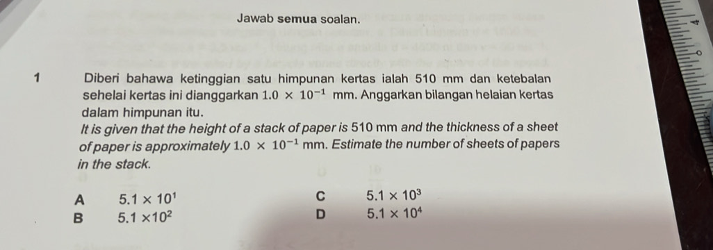 Jawab semua soalan.
1 Diberi bahawa ketinggian satu himpunan kertas ialah 510 mm dan ketebalan
sehelai kertas ini dianggarkan 1.0* 10^(-1) mm. Anggarkan bilangan helaian kertas
dalam himpunan itu.
It is given that the height of a stack of paper is 510 mm and the thickness of a sheet
of paper is approximately 1.0* 10^(-1)mm. Estimate the number of sheets of papers
in the stack.
A 5.1* 10^1
C 5.1* 10^3
B 5.1* 10^2
D 5.1* 10^4