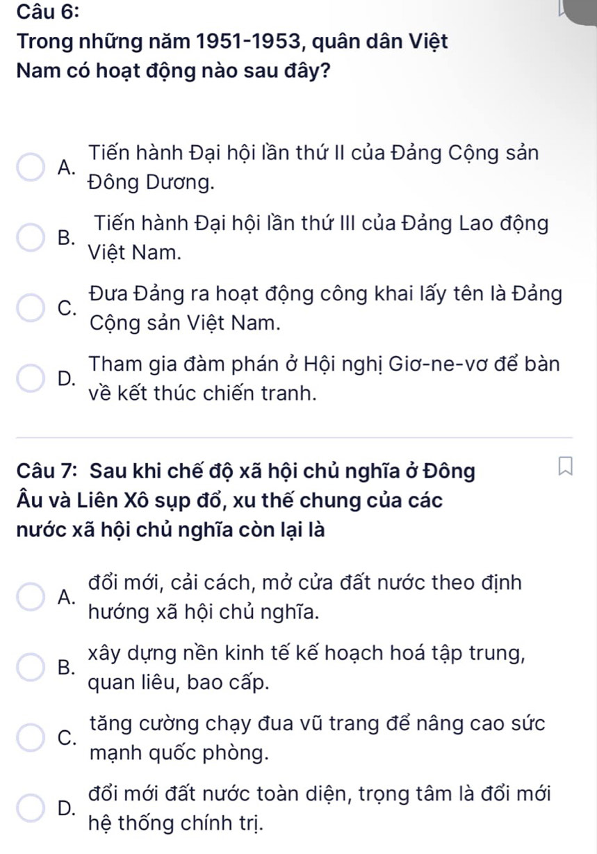 Trong những năm 1951-1953, quân dân Việt
Nam có hoạt động nào sau đây?
Tiến hành Đại hội lần thứ II của Đảng Cộng sản
A.
Đông Dương.
Tiến hành Đại hội lần thứ III của Đảng Lao động
B.
Việt Nam.
C. Đưa Đảng ra hoạt động công khai lấy tên là Đảng
Cộng sản Việt Nam.
D. Tham gia đàm phán ở Hội nghị Giơ-ne-vơ để bàn
về kết thúc chiến tranh.
Câu 7: Sau khi chế độ xã hội chủ nghĩa ở Đông
Âu và Liên Xô sụp đổ, xu thế chung của các
nước xã hội chủ nghĩa còn lại là
đổi mới, cải cách, mở cửa đất nước theo định
A.
hướng xã hội chủ nghĩa.
B. xây dựng nền kinh tế kế hoạch hoá tập trung,
quan liêu, bao cấp.
C. tăng cường chạy đua vũ trang để nâng cao sức
mạnh quốc phòng.
đổi mới đất nước toàn diện, trọng tâm là đổi mới
D.
hệ thống chính trị.