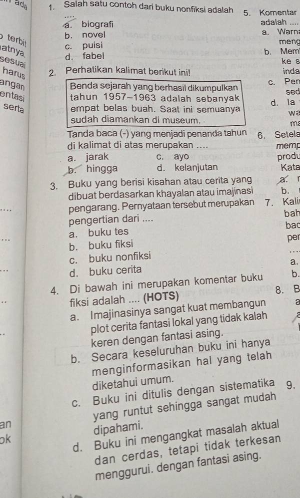 rada 1. Salah satu contoh dari buku nonfiksi adalah 5. Komentar
a. biografi adalah ....
b. novel a. Warn
terbit c. puisi
meng
atnya. d. fabel
b. Mem
sesual
ke s
harus
2. Perhatikan kalimat berikut ini! inda
angan Benda sejarah yang berhasil dikumpulkan c. Pen
sed
entasi tahun 1957-1963 adalah sebanyak d. la
serta empat belas buah. Saat ini semuanya wa
sudah diamankan di museum.
ma
Tanda baca (-) yang menjadi penanda tahun 6. Setela
di kalimat di atas merupakan .... memp
a. jarak c. ayo produ
b. hingga d. kelanjutan Kata
3. Buku yang berisi kisahan atau cerita yang a r
dibuat berdasarkan khayalan atau imajinasi b.
pengarang. Pernyataan tersebut merupakan 7. Kali
pengertian dari .... bah
a. buku tes bac
. .
b. buku fiksi per
c. buku nonfiksi
. . 
a.
d. buku cerita
4. Di bawah ini merupakan komentar buku b.
fiksi adalah .... (HOTS) 8. B
a. Imajinasinya sangat kuat membangun a
plot cerita fantasi lokal yang tidak kalah
keren dengan fantasi asing.
b. Secara keseluruhan buku ini hanya
menginformasikan hal yang telah
diketahui umum.
c. Buku ini ditulis dengan sistematika 9.
an yang runtut sehingga sangat mudah
dipahami.
d. Buku ini mengangkat masalah aktual
ok
dan cerdas, tetapi tidak terkesan
menggurui. dengan fantasi asing.