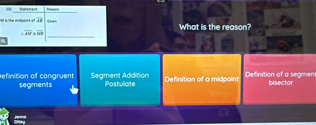 Statement Reason
M is the midpoint of overline AB Given
What is the reason?
_
∴ overline AM≌ overline MB
Q
Definition of congruent Segment Addition Definition of a midpoint Definition of a segment
segments Postulate bisector
Jenna
Dilley