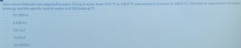 How many kilojoules are required to warm 25.0 g of water from 750°C to 1000°C
joules/g, and the specific heat of water is 4.184 joules/g %. and convert it to steam at 100.0 'C? The heal of vaporization of water
59 100 kJ
2 620kJ
59.1 kJ
2.62 kJ
56 500kJ
