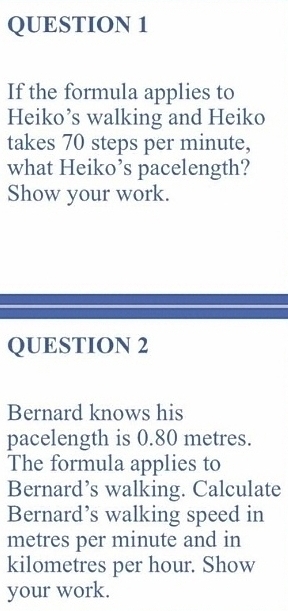 If the formula applies to 
Heiko’s walking and Heiko 
takes 70 steps per minute, 
what Heiko’s pacelength? 
Show your work. 
QUESTION 2 
Bernard knows his 
pacelength is 0.80 metres. 
The formula applies to 
Bernard’s walking. Calculate 
Bernard’s walking speed in
metres per minute and in
kilometres per hour. Show 
your work.