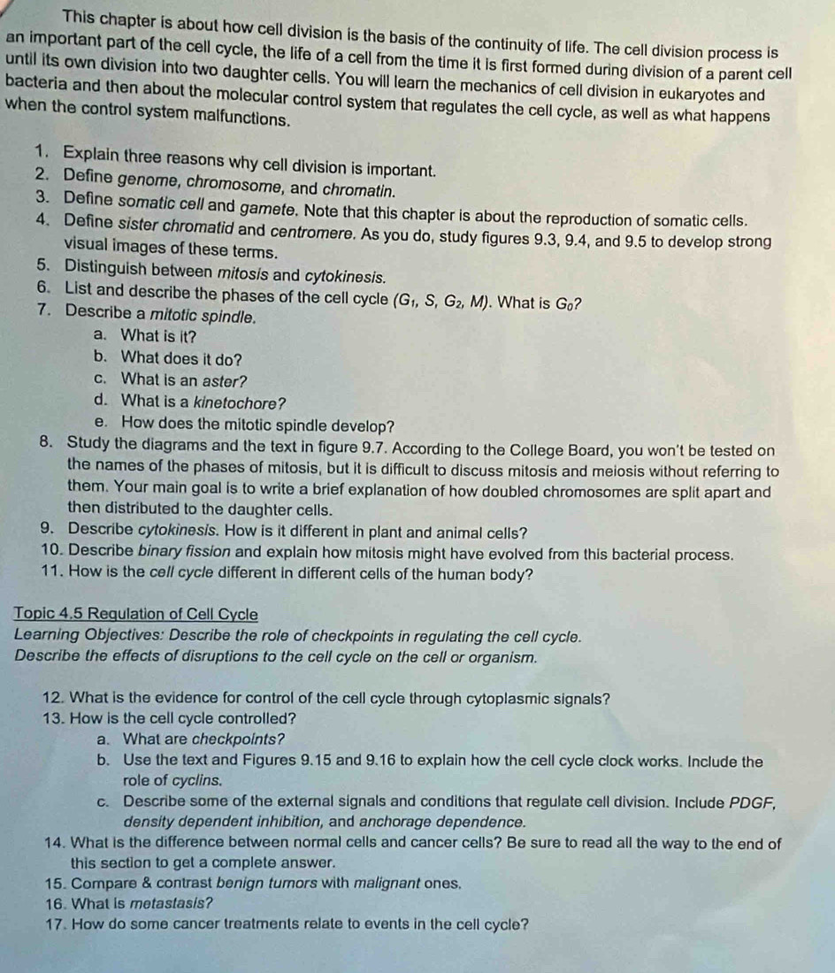 This chapter is about how cell division is the basis of the continuity of life. The cell division process is
an important part of the cell cycle, the life of a cell from the time it is first formed during division of a parent cell
until its own division into two daughter cells. You will learn the mechanics of cell division in eukaryotes and
bacteria and then about the molecular control system that regulates the cell cycle, as well as what happens
when the control system malfunctions.
1. Explain three reasons why cell division is important.
2. Define genome, chromosome, and chromatin.
3. Define somatic cell and gamete. Note that this chapter is about the reproduction of somatic cells.
4. Define sister chromatid and centromere. As you do, study figures 9.3, 9.4, and 9.5 to develop strong
visual images of these terms.
5. Distinguish between mitosis and cytokinesis.
6. List and describe the phases of the cell cycle (G_1,S,G_2,M). What is G_0 ?
7. Describe a mitotic spindle.
a. What is it?
b. What does it do?
c. What is an aster?
d. What is a kinetochore?
e. How does the mitotic spindle develop?
8. Study the diagrams and the text in figure 9.7. According to the College Board, you won't be tested on
the names of the phases of mitosis, but it is difficult to discuss mitosis and meiosis without referring to
them. Your main goal is to write a brief explanation of how doubled chromosomes are split apart and
then distributed to the daughter cells.
9. Describe cytokines's. How is it different in plant and animal cells?
10. Describe binary fission and explain how mitosis might have evolved from this bacterial process.
11. How is the cell cycle different in different cells of the human body?
Topic 4.5 Regulation of Cell Cycle
Learning Objectives: Describe the role of checkpoints in regulating the cell cycle.
Describe the effects of disruptions to the cell cycle on the cell or organism.
12. What is the evidence for control of the cell cycle through cytoplasmic signals?
13. How is the cell cycle controlled?
a. What are checkpoints?
b. Use the text and Figures 9.15 and 9.16 to explain how the cell cycle clock works. Include the
role of cyclins.
c. Describe some of the external signals and conditions that regulate cell division. Include PDGF,
density dependent inhibition, and anchorage dependence.
14. What is the difference between normal cells and cancer cells? Be sure to read all the way to the end of
this section to get a complete answer.
15. Compare & contrast benign tumors with malignant ones.
16. What is metastasis?
17. How do some cancer treatments relate to events in the cell cycle?
