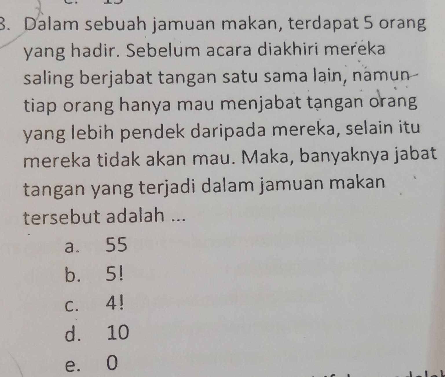 Dalam sebuah jamuan makan, terdapat 5 orang
yang hadir. Sebelum acara diakhiri meréka
saling berjabat tangan satu sama lain, námun
tiap orang hanya mau menjabat tạngan orang
yang lebih pendek daripada mereka, selain itu
mereka tidak akan mau. Maka, banyaknya jabat
tangan yang terjadi dalam jamuan makan
tersebut adalah ...
a. 55
b. 5!
c. 4!
d. 10
e. 0