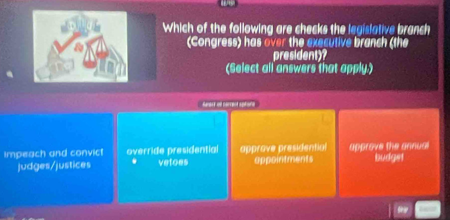 Which of the following are checks the legislative branch
(Congress) has over the executive branch (the
president)
(Select all answers that apply.)
Aast ut sarract optora
impeach and convict override presidential approve presidentiol approve the annual
judges/justices . vetoes appointments
budget