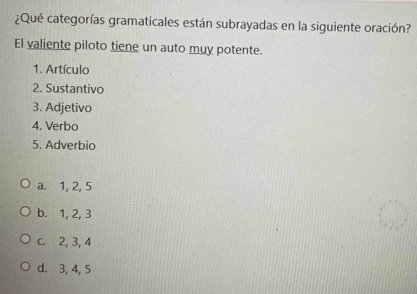 ¿Qué categorías gramaticales están subrayadas en la siguiente oración?
El valiente piloto tiene un auto muy potente.
1. Artículo
2. Sustantivo
3. Adjetivo
4. Verbo
5. Adverbio
a. 1, 2, 5
b. 1, 2, 3
c. 2, 3, 4
d. 3, 4, 5